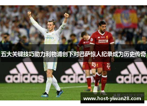 五大关键技巧助力利物浦创下对巴萨惊人纪录成为历史传奇