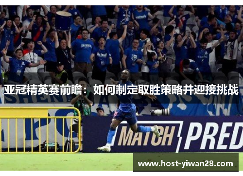 亚冠精英赛前瞻：如何制定取胜策略并迎接挑战
