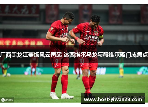 广西黑龙江赛场风云再起 达西埃尔乌龙与赫维尔破门成焦点