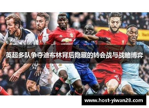 英超多队争夺迪布林背后隐藏的转会战与战略博弈