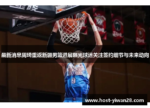 最新消息周琦重返新疆男篮进展曝光球迷关注签约细节与未来动向